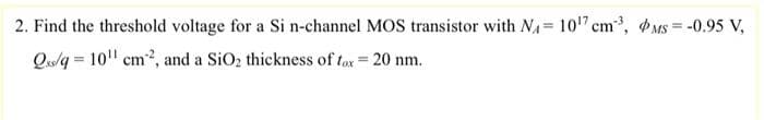 2. Find the threshold voltage for a Si n-channel MOS transistor with N₁= 10¹7 cm³, MS = -0.95 V,
Qs/q= 10¹ cm², and a SiO₂ thickness of fox = 20 nm.