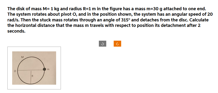 The disk of mass M= 1 kg and radius R=1 m in the figure has a mass m=30 g attached to one end.
The system rotates about pivot O, and in the position shown, the system has an angular speed of 20
rad/s. Then the stuck mass rotates through an angle of 315° and detaches from the disc. Calculate
the horizontal distance that the mass m travels with respect to position its detachment after 2
seconds.
O
M
R
m