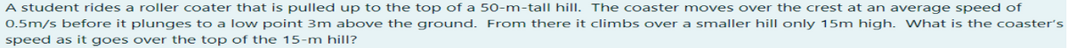 A student rides a roller coater that is pulled up to the top of a 50-m-tall hill. The coaster moves over the crest at an average speed of
0.5m/s before it plunges to a low point 3m above the ground. From there it climbs over a smaller hill only 15m high. What is the coaster's
speed as it goes over the top of the 15-m hill?