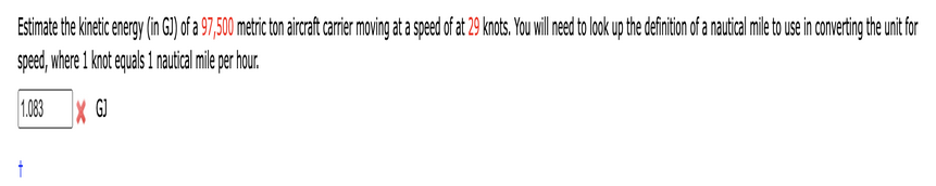 Estimate the kinetic energy (in GJ) of a 97,500 metric ton aircraft carrier moving at a speed of at 29 knots. You will need to look up the definition of a nautical mile to use in converting the unit for
speed, where 1 knot equals 1 nautical mile per hour.
1.083 XGJ
+