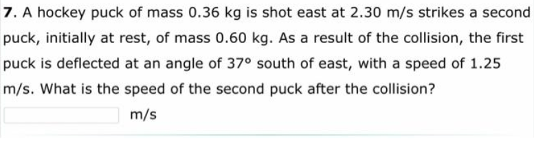 7. A hockey puck of mass 0.36 kg is shot east at 2.30 m/s strikes a second
puck, initially at rest, of mass 0.60 kg. As a result of the collision, the first
puck is deflected at an angle of 37° south of east, with a speed of 1.25
m/s. What is the speed of the second puck after the collision?
m/s