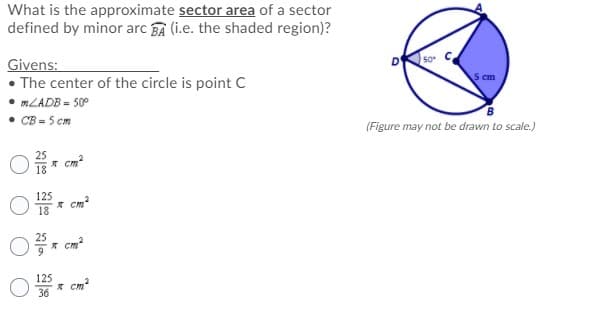 What is the approximate sector area of a sector
defined by minor arc BA (i.e. the shaded region)?
Givens:
50
• The center of the circle is point C
cm
MLADB - 50°
• CB = 5 cm
(Figure may not be drawn to scale.)
25
* cm?
18
125
* cm?
18
я ста
125
* cm
36
