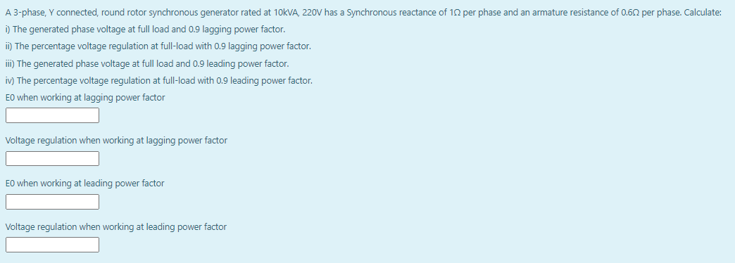 A 3-phase, Y connected, round rotor synchronous generator rated at 1okVA, 220V has a Synchronous reactance of 10 per phase and an armature resistance of 0.60 per phase. Calculate:
i) The generated phase voltage at full load and 0.9 lagging power factor.
ii) The percentage voltage regulation at full-load with 0.9 laging power factor.
iii) The generated phase voltage at full load and 0.9 leading power factor.
iv) The percentage voltage regulation at full-load with 0.9 leading power factor.
EO when working at lagging power factor
Voltage regulation when working at lagging power factor
E0 when working at leading power factor
Voltage regulation when working at leading power factor
