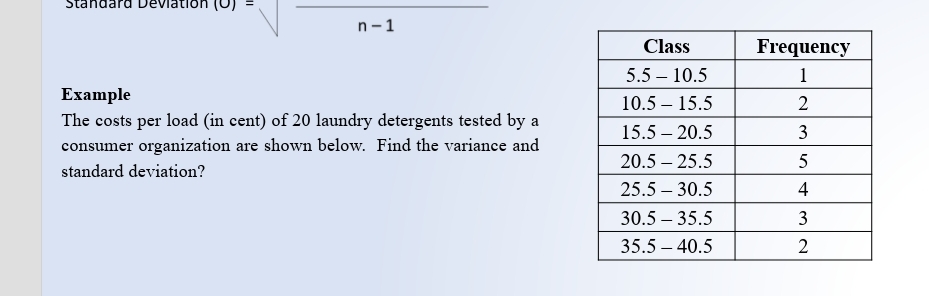 Standard Devlation (0)
n-1
Class
Frequency
5.5 – 10.5
1
Example
The costs per load (in cent) of 20 laundry detergents tested by a
10.5 – 15.5
2
15.5 – 20.5
3
consumer organization are shown below. Find the variance and
20.5 – 25.5
standard deviation?
25.5 – 30.5
4
30.5 – 35.5
3
35.5 – 40.5
2
