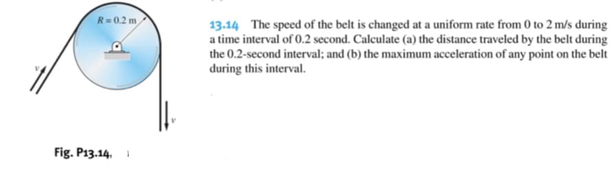 R= 0.2 m
13.14 The speed of the belt is changed at a uniform rate from 0 to 2 m/s during
a time interval of 0.2 second. Calculate (a) the distance traveled by the belt during
the 0.2-second interval; and (b) the maximum acceleration of any point on the belt
during this interval.
Fig. P13.14, I

