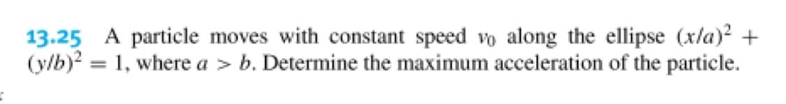 13.25 A particle moves with constant speed vo along the ellipse (x/a)? +
(y/b)? = 1, where a > b. Determine the maximum acceleration of the particle.
