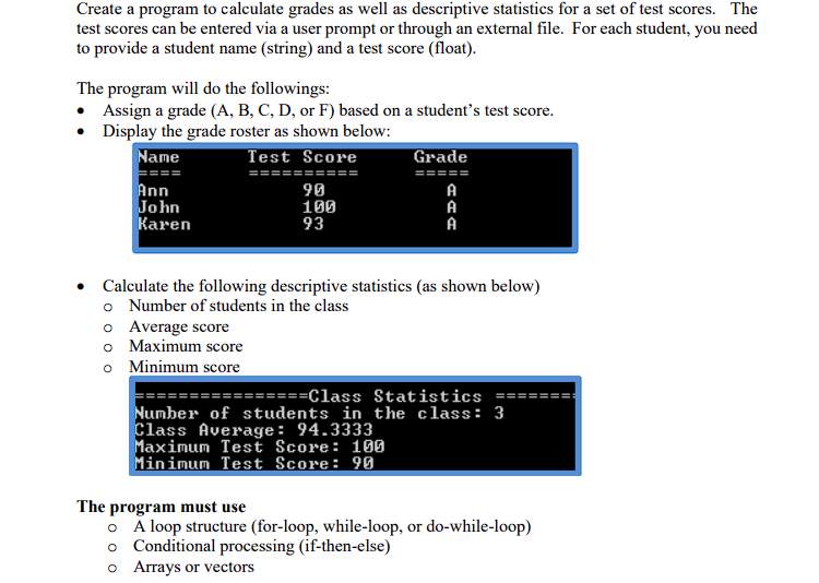 Create a program to calculate grades as well as descriptive statistics for a set of test scores. The
test scores can be entered via a user prompt or through an external file. For each student, you need
to provide a student name (string) and a test score (float).
The program will do the followings:
• Assign a grade (A, B, C, D, or F) based on a student's test score.
• Display the grade roster as shown below:
Name
Test Score
Ann
John
Karen
90
100
93
o Average score
o Maximum score
o Minimum score
Grade
=====
AAA
A
A
A
Calculate the following descriptive statistics (as shown below)
o Number of students in the class
================Class Statistics ==
Number of students in the class: 3
Class Average: 94.3333
Maximum Test Score: 100
Minimum Test Score: 90
The program must use
o A loop structure (for-loop, while-loop, or do-while-loop)
o Conditional processing (if-then-else)
o Arrays or vectors