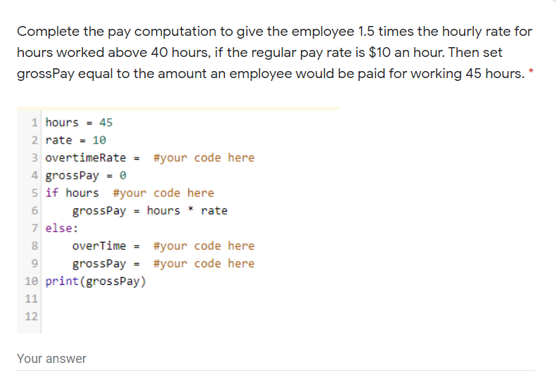 Complete the pay computation to give the employee 1.5 times the hourly rate for
hours worked above 40 hours, if the regular pay rate is $10 an hour. Then set
grossPay equal to the amount an employee would be paid for working 45 hours. *
1 hours = 45
2 rate = 10
3 overtimeRate = #your code here
4 grossPay = e
5 if hours #your code here
grossPay = hours * rate
7 else:
8
overTime = #your code here
9
grossPay = #your code here
10 print(grossPay)
11
12
Your answer
