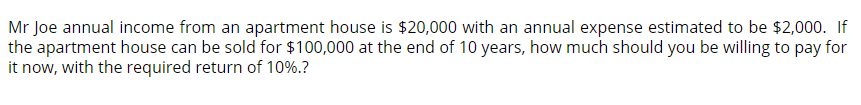 Mr Joe annual income from an apartment house is $20,000 with an annual expense estimated to be $2,000. If
the apartment house can be sold for $100,000 at the end of 10 years, how much should you be willing to pay for
it now, with the required return of 10%.?
