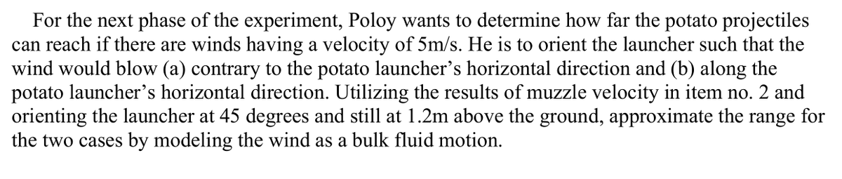 For the next phase of the experiment, Poloy wants to determine how far the potato projectiles
can reach if there are winds having a velocity of 5m/s. He is to orient the launcher such that the
wind would blow (a) contrary to the potato launcher's horizontal direction and (b) along the
potato launcher's horizontal direction. Utilizing the results of muzzle velocity in item no. 2 and
orienting the launcher at 45 degrees and still at 1.2m above the ground, approximate the range for
the two cases by modeling the wind as a bulk fluid motion.
