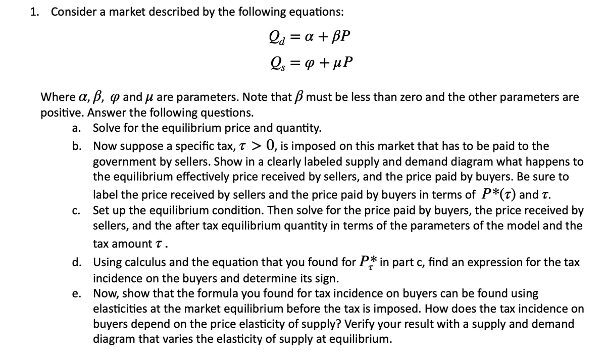 1. Consider a market described by the following equations:
Q₁ = a + BP
Qa
Qs = φ + MP
S
Where a, b, p and μ are parameters. Note that must be less than zero and the other parameters are
positive. Answer the following questions.
Solve for the equilibrium price and quantity.
a.
b. Now suppose a specific tax, T > 0, is imposed on this market that has to be paid to the
government by sellers. Show in a clearly labeled supply and demand diagram what happens to
the equilibrium effectively price received by sellers, and the price paid by buyers. Be sure to
label the price received by sellers and the price paid by buyers in terms of P*(t) and t.
Set up the equilibrium condition. Then solve for the price paid by buyers, the price received by
sellers, and the after tax equilibrium quantity in terms of the parameters of the model and the
tax amount T.
d.
Using calculus and the equation that you found for P* in part c, find an expression for the tax
incidence on the buyers and determine its sign.
e.
Now, show that the formula you found for tax incidence on buyers can be found using
elasticities at the market equilibrium before the tax is imposed. How does the tax incidence on
buyers depend on the price elasticity of supply? Verify your result with a supply and demand
diagram that varies the elasticity of supply at equilibrium.
C.