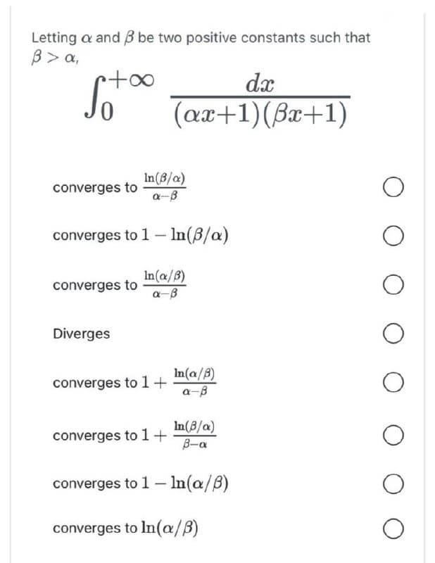 Letting a and 3 be two positive constants such that
B> a,
•+∞
In(B/a)
a-B
converges to 1 - In(3/a)
converges to
converges to
Diverges
dx
(ax+1)(Bx+1)
In(a/B)
a-B
converges to 1+
converges to 1+
In(a/B)
a-ß
In(B/a)
B-α
converges to 1 - In(a/B)
converges to In(a/B)
O
O