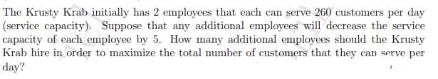 The Krusty Krab initially has 2 employees that each can serve 260 customers per day
(service capacity). Suppose that any additional employees will decrease the service
capacity of each employee by 5. How many additional employees should the Krusty
Krab hire in order to maximize the total number of customers that they can serve per
day?