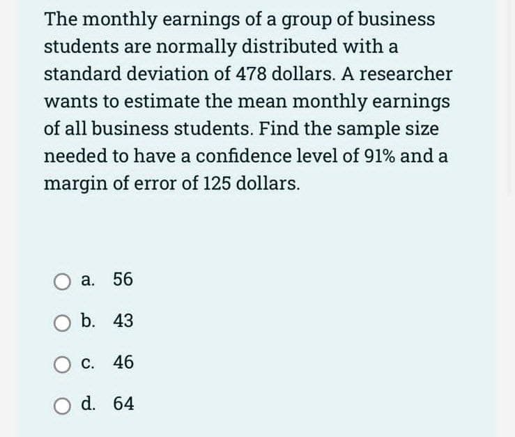 The monthly earnings of a group of business
students are normally distributed with a
standard deviation of 478 dollars. A researcher
wants to estimate the mean monthly earnings
of all business students. Find the sample size
needed to have a confidence level of 91% and a
margin of error of 125 dollars.
O a. 56
O b. 43
O c. 46
Od. 64