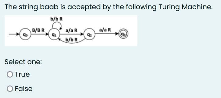 The string baab is accepted by the following Turing Machine.
b/b R
qo
B/BR
Select one:
O True
O False
q₁
a/a R
b/b R
9₂
a/a R