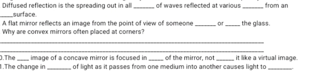 . of waves reflected at various,
Diffused reflection is the spreading out in al.
_surface.
A flat mirror reflects an image from the point of view of someone,
Why are convex mirrors often placed at corners?
from an
_ the glass.
D.Theimage of a concave mirror is focused in of the mirror, not .
1.The change in
it like a virtual image.
of light as it passes from one medium into another causes light to .
