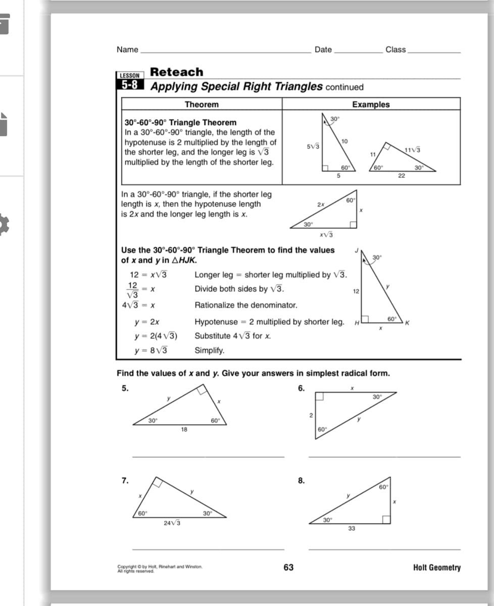 Name
Date
Class
Reteach
LESSON
5-8 Applying Special Right Triangles continued
Theorem
Examples
30
30°-60°-90° Triangle Theorem
In a 30°-60°-90° triangle, the length of the
hypotenuse is 2 multiplied by the length of
the shorter leg, and the longer leg is V3
multiplied by the length of the shorter leg.
10
5V3
11V3
11
30
22
60
°
60°
5
In a 30°-60°-90° triangle, if the shorter leg
length is x, then the hypotenuse length
is 2x and the longer leg length is x.
60
2x
30°
xV3
Use the 30°-60°-90° Triangle Theorem to find the values
of x and y inAHJK.
30
12 = xV3
Longer leg = shorter leg multiplied by V3.
12
= X
Divide both sides by V3.
y
12
V3
4V3 = x
Rationalize the denominator.
y = 2x
Hypotenuse = 2 multiplied by shorter leg.
60°
K
H.
y = 2(4 V3)
Substitute 4 V3 for x.
y = 8V3
Simplify.
Find the values of x and y. Give your answers in simplest radical form.
5.
6.
30
30
60°
18
60°
7.
8.
60
60°
30
24V3
30
33
Copyright O by Holt, Rinehart and Winston.
All rights reserved.
63
Holt Geometry

