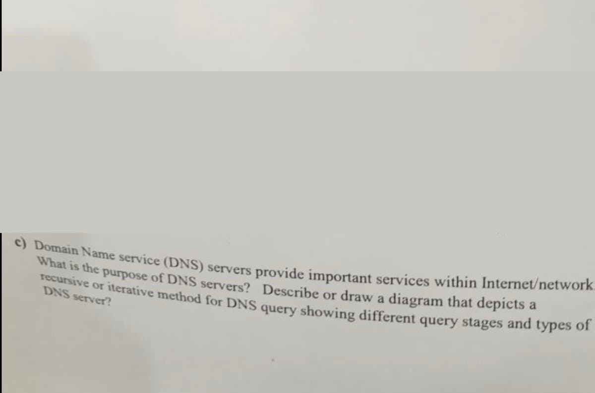 c) Domain Name service (DNS) servers provide important services within Internet/network.
What is the purpose of DNS servers? Describe or draw a diagram that depicts a
recursive or iterative method for DNS query showing different query stages and types of
DNS server?