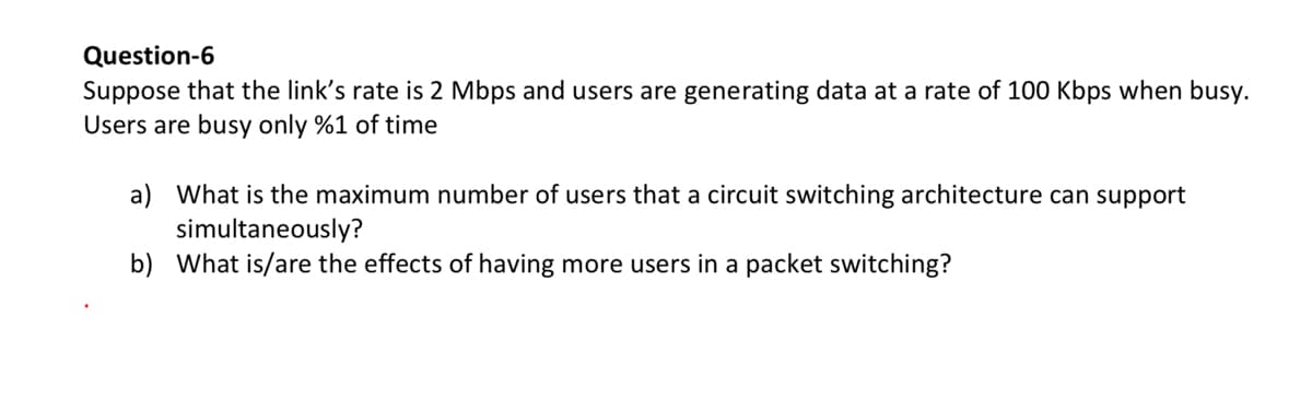 Question-6
Suppose that the link's rate is 2 Mbps and users are generating data at a rate of 100 Kbps when busy.
Users are busy only %1 of time
a) What is the maximum number of users that a circuit switching architecture can support
simultaneously?
b) What is/are the effects of having more users in a packet switching?