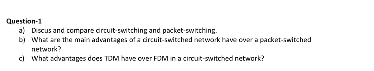 Question-1
a) Discus and compare circuit-switching and packet-switching.
b) What are the main advantages of a circuit-switched network have over a packet-switched
network?
c) What advantages does TDM have over FDM in a circuit-switched network?