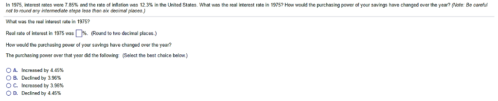 In 1975, interest rates were 7.85% and the rate of inflation was 12.3% in the United States. What was the real interest rate in 1975? How would the purchasing power of your savings have changed over the year? (Note: Be careful
not to round any intermediate steps less than six decimal places.)
What was the real interest rate in 1975?
Real rate of interest in 1975 was%. (Round to two decimal places.)
How would the purchasing power of your savings have changed over the year?
The purchasing power over that year did the following: (Select the best choice below.)
OA. Increased by 4.45%
O B. Declined by 3.96%
O C. Increased by 3.96%
O D. Declined by 4.45%