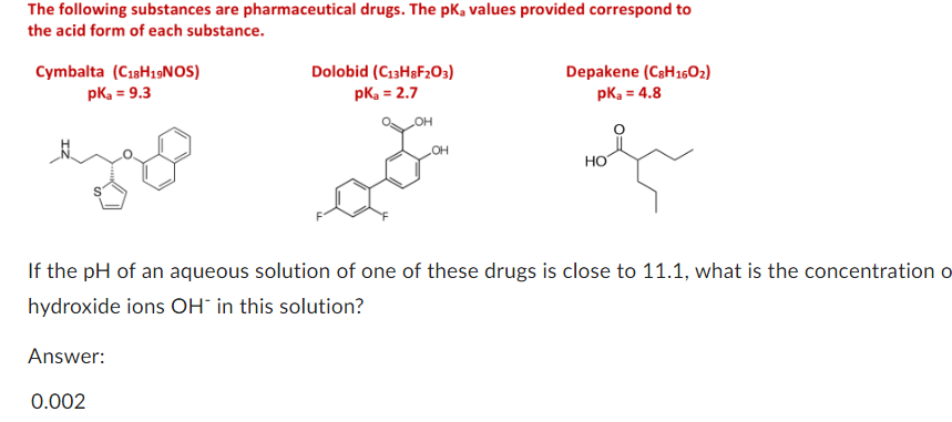 The following substances are pharmaceutical drugs. The pk, values provided correspond to
the acid form of each substance.
Cymbalta (C18H19NOS)
pka = 9.3
eye
Dolobid (C13H8F203)
pka = 2.7
OH
OH
Depakene (C8H1602)
pka = 4.8
HO
If the pH of an aqueous solution of one of these drugs is close to 11.1, what is the concentration o
hydroxide ions OH in this solution?
Answer:
0.002