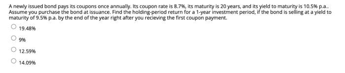 A newly issued bond pays its coupons once annually. Its coupon rate is 8.7%, its maturity is 20 years, and its yield to maturity is 10.5% p.a..
Assume you purchase the bond at issuance. Find the holding-period return for a 1-year investment period, if the bond is selling at a yield to
maturity of 9.5% p.a. by the end of the year right after you recieving the first coupon payment.
19.48%
9%
12.59%
14.09%