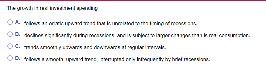 The growth in real investment spending
A. follows an erratic upward trend that is unrelated to the timing of recessions.
B. declines significantly during recessions, and is subject to larger changes than is real consumption.
C. trends smoothly upwards and downwards at regular intervals.
D. follows a smooth, upward trend, interrupted only infrequently by brief recessions.