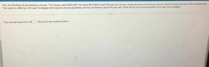 You are thinking of purchasing a house. The house costs $300,000. You have $43,000 in cash that you can use as a down payment on the house, but you need to borrow the rest of the purchase price
The bank is offering a 30-year mortgage that requires annual payments and has an interest rate of 9% per year. What will be your annual payment if you sign this mortgage?
The annual payment is $ (Round to the nearest dollar)