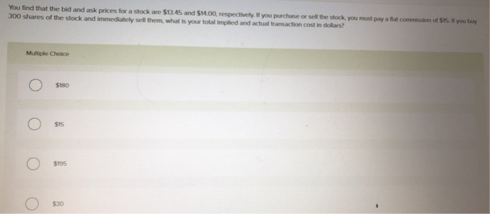 You find that the bid and ask prices for a stock are $13.45 and $14.00, respectively. If you purchase or sell the stock, you must pay a flat commission of $15. If you buy
300 shares of the stock and immediately sell them, what is your total implied and actual transaction cost in dollars?
Multiple Choice
$180
O
$15
O $195
$30