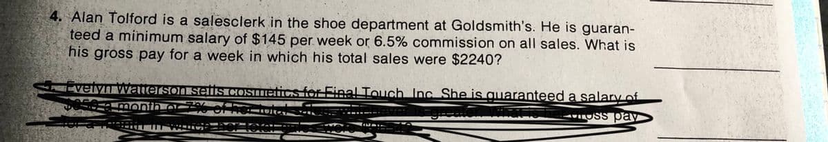 4. Alan Tolford is a salesclerk in the shoe department at Goldsmith's. He is guaran-
teed a minimum salary of $145 per week or 6.5% commission on all sales. What is
his gross pay for a week in which his total sales were $2240?
P velvAVwalieisoi seis COsmetics for Final Touch Inc She is guaranteed a salary of
oreator Wiatis her oross pay
month a %6 of heri
