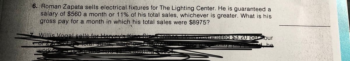 6. Roman Zapata sells electrical fixtures for The Lighting Center. He is guaranteed a
salary of $560 a month or 11% of his total sales, whichever is greater. What is his
gross pay for a month in which his total sales were $8975?
Willis Vooal sells for Hervev's K
Cize
-UurGirālnieed $3.20 pernour
pemod he
workec
