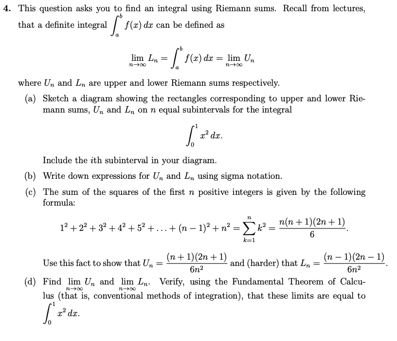 4. This question asks you to find an integral using Riemann sums. Recall from lectures,
that a definite integral f(x) dx can be defined as
a
lim Ln
E| f(x) dx = lim U,
n00
n+00
where Un and Ln are upper and lower Riemann sums respectively.
(a) Sketch a diagram showing the rectangles corresponding to upper and lower Rie-
mann sums, Un and Ln on n equal subintervals for the integral
x² dx.
Include the ith subinterval in your diagram.
(b) Write down expressions for Un and Ln using sigma notation.
(c) The sum of the squares of the first n positive integers is given by the following
formula:
n
n(n + 1)(2n + 1)
12 + 22 + 32 + 4² + 5² + . ..+ (n – 1)? + n² = > k²
-
6
k=1
(n + 1)(2n + 1)
(п — 1)(2п — 1)
Use this fact to show that Un
and (harder) that Ln =
6n2
6n2
(d) Find lim Un and lim Ln.
n00
Verify, using the Fundamental Theorem of Calcu-
n00
lus (that is, conventional methods of integration), that these limits are equal to
1
x² dx.
