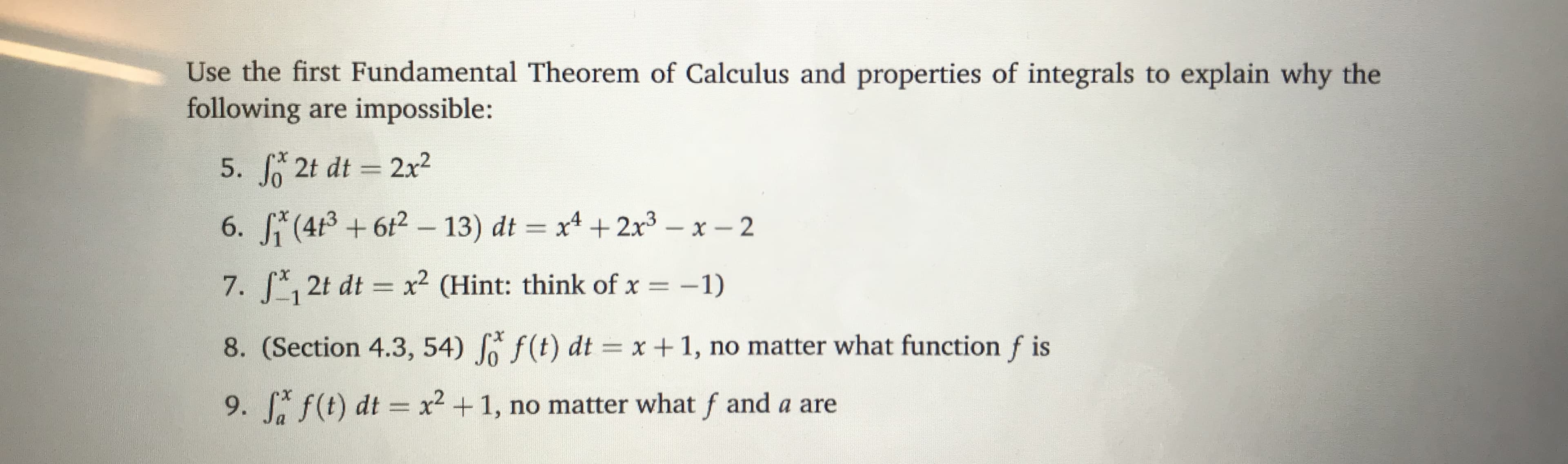 Use the first Fundamental Theorem of Calculus and properties of integrals to explain why the
following are impossible:
5. J 2t dt 2x2
7. 12t dt 2 CHint: think of x-1)
8. (Section 4.3, 54) Jo f (t) dtx1, no matter what function f is
9, f,f(t) dt x2 + 1, no matter what f and a are
