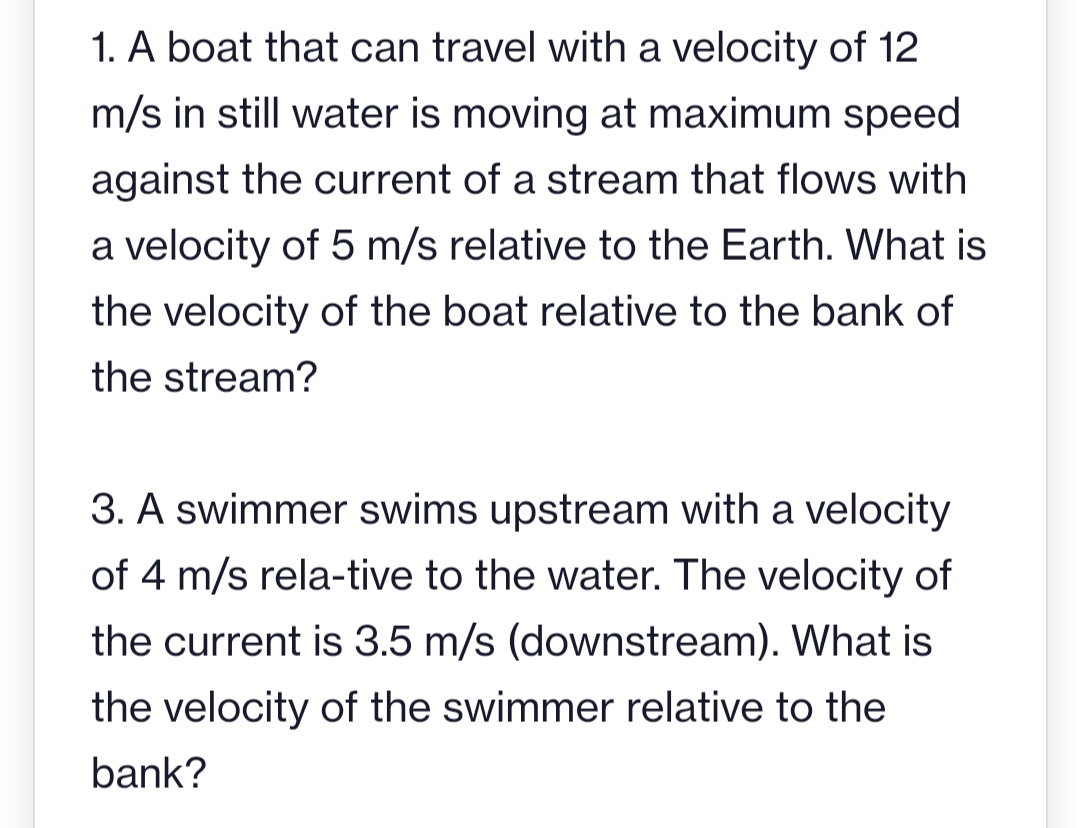 1. A boat that can travel with a velocity of 12
m/s in still water is moving at maximum speed
against the current of a stream that flows with
a velocity of 5 m/s relative to the Earth. What is
the velocity of the boat relative to the bank of
the stream?
3. A swimmer swims upstream with a velocity
of 4 m/s rela-tive to the water. The velocity of
the current is 3.5 m/s (downstream). What is
the velocity of the swimmer relative to the
bank?