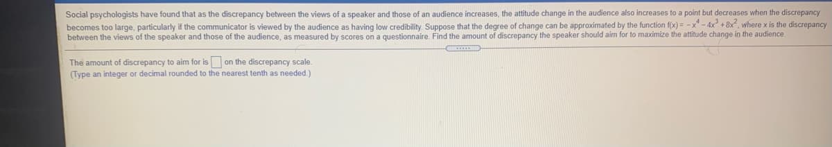 Social psychologists have found that as the discrepancy between the views of a speaker and those of an audience increases, the attitude change in the audience also increases to a point but decreases when the discrepancy
becomes too large, particularly if the communicator is viewed by the audience as having low credibility. Suppose that the degree of change can be approximated by the function f(x) = - x - 4x° + 8x", where x is the discrepancy
between the views of the speaker and those of the audience, as measured by scores on a questionnaire. Find the amount of discrepancy the speaker should aim for to maximize the attitude change in the audience.
The amount of discrepancy to aim for is on the discrepancy scale.
(Type an integer or decimal rounded to the nearest tenth as needed.)
