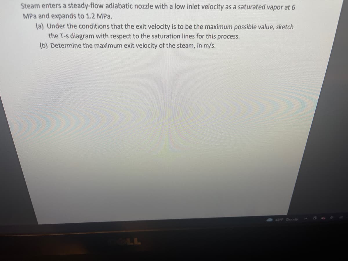 Steam enters a steady-flow adiabatic nozzle with a low inlet velocity as a saturated vapor at 6
MPa and expands to 1.2 MPa.
(a) Under the conditions that the exit velocity is to be the maximum possible value, sketch
the T-s diagram with respect to the saturation lines for this process.
(b) Determine the maximum exit velocity of the steam, in m/s.
48 F Cloudy
LL
