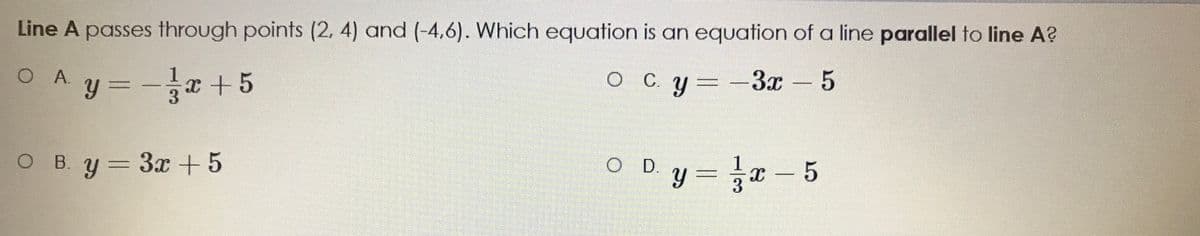 Line A passes through points (2, 4) and (-4,6). Which equation is an equation of a line parallel to line A?
O Ay =-+5
%3D
O C y=-3x-5
O B. y = 3x +5
O Dy = x- 5
