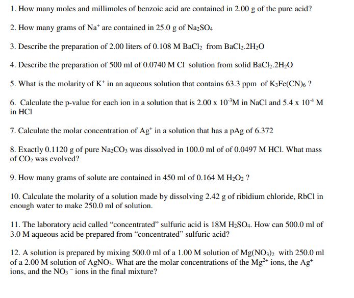 1. How many moles and millimoles of benzoic acid are contained in 2.00 g of the pure acid?
2. How many grams of Na* are contained in 25.0 g of Na2SO4
3. Describe the preparation of 2.00 liters of 0.108 M BaCl₂ from BaCl2.2H₂O
4. Describe the preparation of 500 ml of 0.0740 M CI solution from solid BaCl₂.2H₂O
5. What is the molarity of K+ in an aqueous solution that contains 63.3 ppm of K3Fe(CN)6 ?
6. Calculate the p-value for each ion in a solution that is 2.00 x 10 ³M in NaCl and 5.4 x 10+ M
in HCI
7. Calculate the molar concentration of Ag+ in a solution that has a pAg of 6.372
8. Exactly 0.1120 g of pure Na2CO3 was dissolved in 100.0 ml of of 0.0497 M HCl. What mass
of CO₂ was evolved?
9. How many grams of solute are contained in 450 ml of 0.164 M H₂O2 ?
10. Calculate the molarity of a solution made by dissolving 2.42 g of ribidium chloride, RbCl in
enough water to make 250.0 ml of solution.
11. The laboratory acid called "concentrated" sulfuric acid is 18M H₂SO4. How can 500.0 ml of
3.0 M aqueous acid be prepared from "concentrated" sulfuric acid?
12. A solution is prepared by mixing 500.0 ml of a 1.00 M solution of Mg(NO3)2 with 250.0 ml
of a 2.00 M solution of AgNO3. What are the molar concentrations of the Mg²+ ions, the Ag+
ions, and the NO3 -ions in the final mixture?