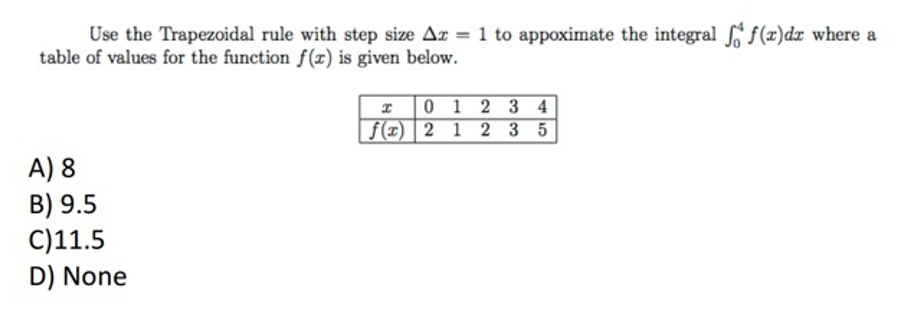 Use the Trapezoidal rule with step size Ar = 1 to appoximate the integral f(x)dx where a
table of values for the function f(x) is given below.
* 0 1 2 3 4
f(x) | 2 1 2 3 5
A) 8
B) 9.5
C)11.5
D) None
