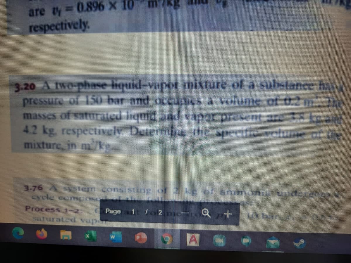 are ty 0.896 x 10
respectively.
3.20 A two-phase liquid-vapor mixture of a substance h
pressure of 1S0 bar and occupies a volume of 0.2 m
masses of saturaled liquid and vapor present are 8 kg and
4.2kg. respectivcly Determing the specifie volume of ihe
mixture, in mke.
3-76 Asystem consisting of 2kE of mmonif undero
cyle compns
Process 1-2
Suturated vapa
Page
lo2 e
