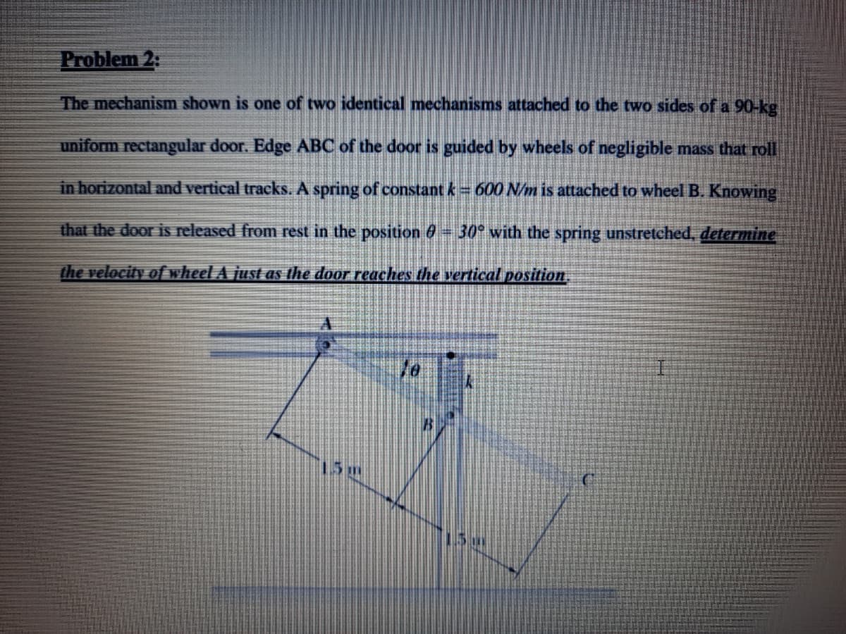 Problem 2:
The mechanism shown is one of two identical mechanisms attached to the two sides of a 90-kg.
uniform rectangular door. Edge ABC of the door is guided by wheels of negligible mass that roll
in horizontal and vertical tracks. A spring of constant k 600 N/m is attached to wheel B. Knowing
that the door is released from rest in the position 6 30° with the spring unstretched, determine
the velocity of wheel A just as the door reaches the vertical position,
