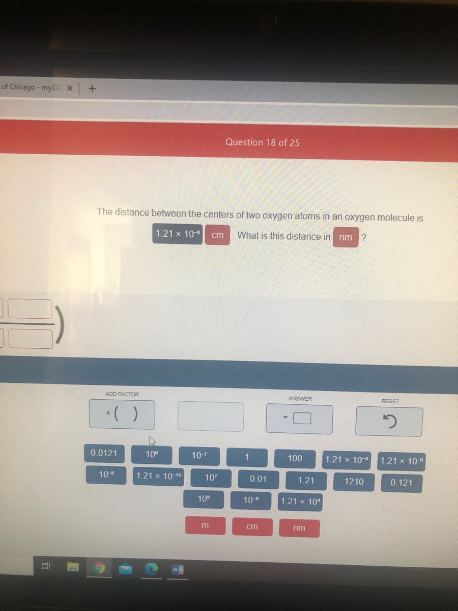 of Chicago - my.CC x
Question 18 of 25
The distance between the centers of two oxygen atoms in an oxygen molecule is
1.21 x 10-8
Wha
this distance in nm ?
cm
ADD FACTOR
ANSWER
RESET
0.0121
10°
10-7
1
100
1.21 x 104
1.21 x 10-8
109
1.21 x 10-15
107
0.01
1.21
1210
0.121
10°
10
1.21 x 104
m
cm
nm
立
