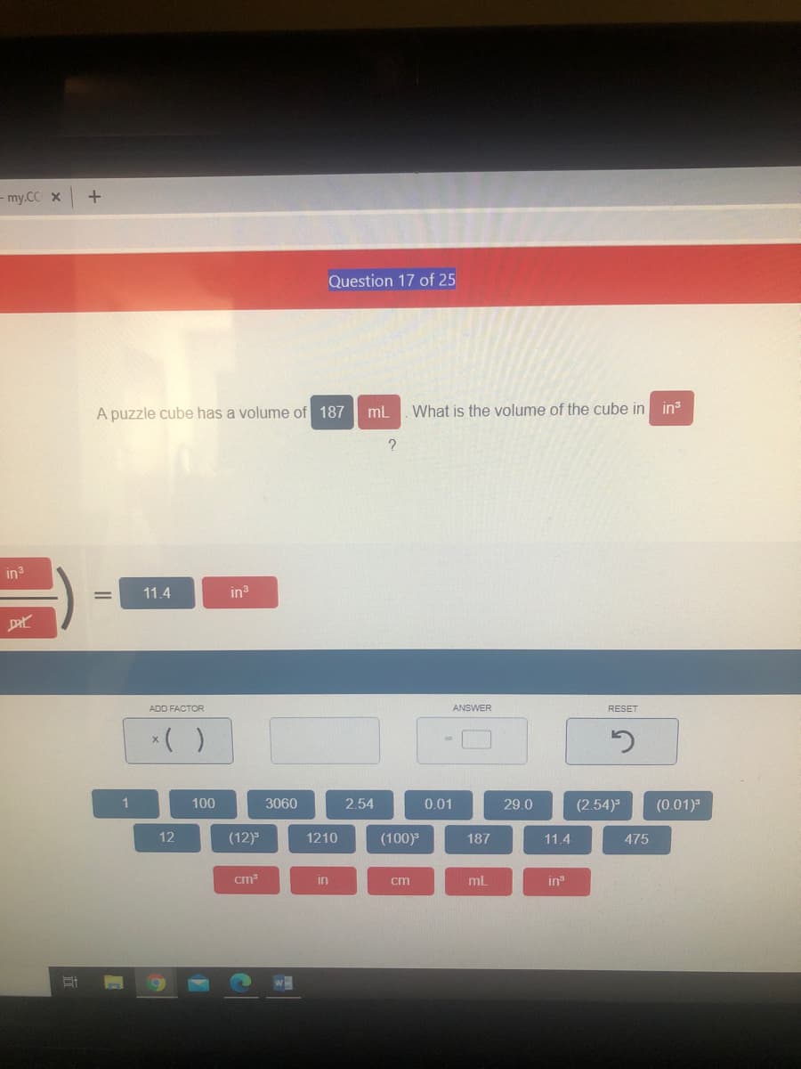 - my.CC x
Question 17 of 25
A puzzle cube has a volume of 18
What is the volume of the cube in ins
in
11.4
in
ADD FACTOR
ANSWER
RESET
*( )
1
100
3060
2.54
0.01
29.0
(2.54)
(0.01)"
12
(12)
1210
(100)
187
11.4
475
cm
in
cm
in
