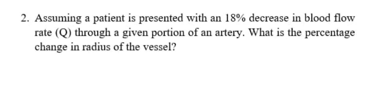 2. Assuming a patient is presented with an 18% decrease in blood flow
rate (Q) through a given portion of an artery. What is the percentage
change in radius of the vessel?
