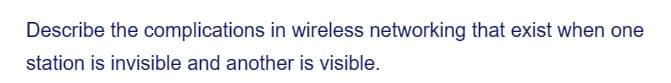 Describe the complications in wireless networking that exist when one
station is invisible and another is visible.