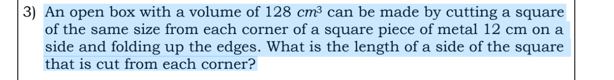 3) An open box with a volume of 128 cm³ can be made by cutting a square
of the same size from each corner of a square piece of metal 12 cm on a
side and folding up the edges. What is the length of a side of the square
that is cut from each corner?
