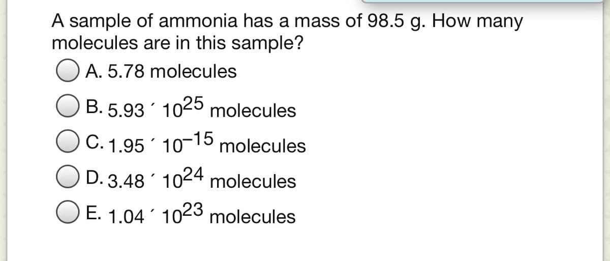 A sample of ammonia has a mass of 98.5 g. How many
molecules are in this sample?
O A. 5.78 molecules
B. 5.93 1025 molecules
C. 1.95 10-15 molecules
D. 3.48 1024 molecules
O E. 1.04 ´ 1023 molecules
