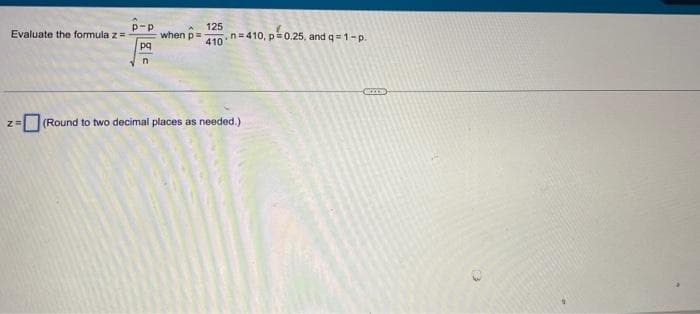 一
125
when p=
p-p
Evaluate the formula z=
n.n= 410, p=0.25, and q = 1-p.
pq
=(Round to two decimal places as needed.)
