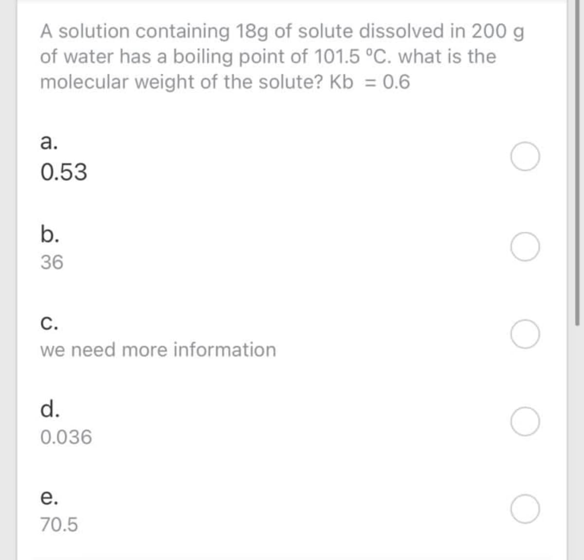 A solution containing 18g of solute dissolved in 200 g
of water has a boiling point of 101.5 °C. what is the
molecular weight of the solute? Kb = 0.6
а.
0.53
b.
36
С.
we need more information
d.
0.036
е.
70.5
